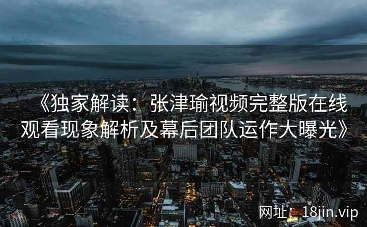 《独家解读：张津瑜视频完整版在线观看现象解析及幕后团队运作大曝光》