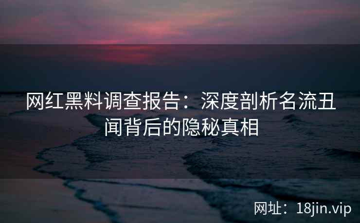 网红黑料调查报告：深度剖析名流丑闻背后的隐秘真相