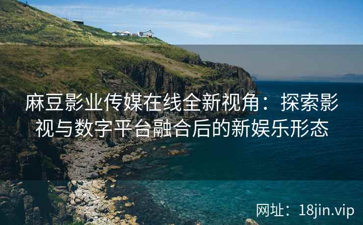 麻豆影业传媒在线全新视角：探索影视与数字平台融合后的新娱乐形态