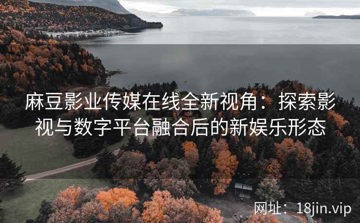 麻豆影业传媒在线全新视角：探索影视与数字平台融合后的新娱乐形态