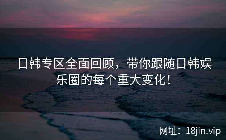 日韩专区全面回顾，带你跟随日韩娱乐圈的每个重大变化！