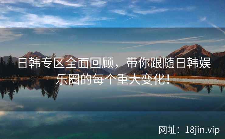 日韩专区全面回顾，带你跟随日韩娱乐圈的每个重大变化！