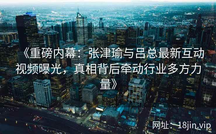 《重磅内幕：张津瑜与吕总最新互动视频曝光，真相背后牵动行业多方力量》