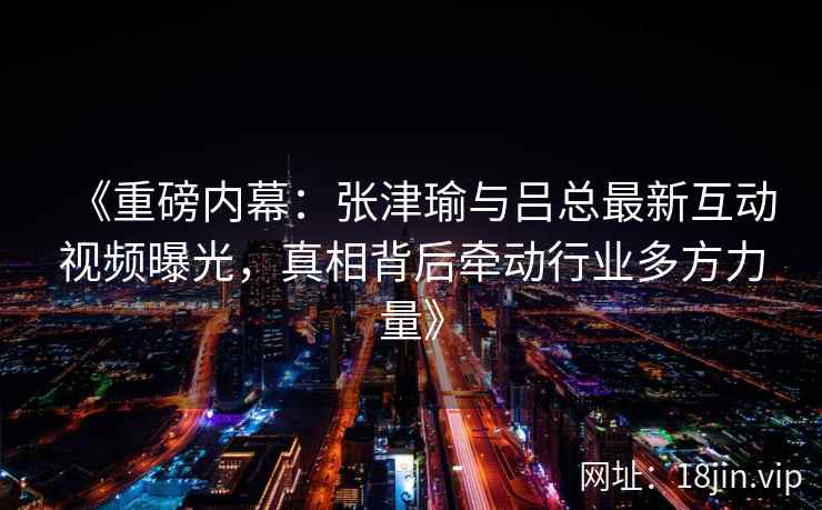 《重磅内幕：张津瑜与吕总最新互动视频曝光，真相背后牵动行业多方力量》