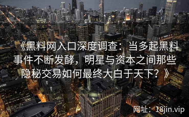 《黑料网入口深度调查：当多起黑料事件不断发酵，明星与资本之间那些隐秘交易如何最终大白于天下？》