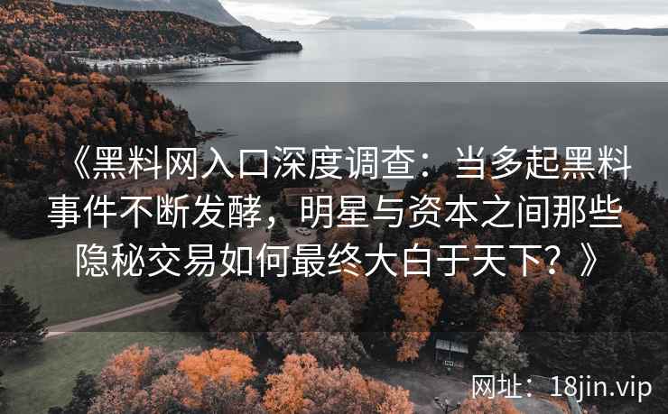 《黑料网入口深度调查：当多起黑料事件不断发酵，明星与资本之间那些隐秘交易如何最终大白于天下？》